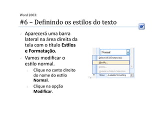  
Word 2003:

#6 – DeMinindo os estilos do texto 
    Aparecerá uma barra 
     lateral na área direita da 
     tela com o tulo EsSlos 
     e Formatação. 
    Vamos modiﬁcar o 
     es2lo normal. 
     1.    Clique no canto direito 
           do nome do es2lo 
           Normal. 
     2.    Clique na opção 
           Modiﬁcar.  
 