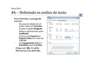  
Word 2003:

#6 – DeMinindo os estilos do texto 
    Para formatar o parágrafo 
     normal. 
     1.    Na caixa de edição de um 
           es2lo, clique em Formatar. 
     2.    Escolha a opção Parágrafo. 
     3.    Deﬁna o alinhamento como 
           JusSﬁcado. 
     4.    O recuo será Especial na 
           Primeira linha com valor de 
           1,25 cm. 
     5.    Em Espaçamento deﬁna o 
           Entrelinha como 1,5 linha. 
     Clique em Ok. O es2lo 
      Normal já está deﬁnido. 
 