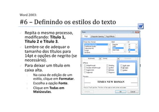  
Word 2003:

#6 – DeMinindo os estilos do texto 
    Repita o mesmo processo, 
     modiﬁcando: Título 1, 
     Título 2 e Título 3. 
    Lembre‐se de adequar o 
     tamanho dos tulos para 
     14pt e opções de negrito (se 
     necessário). 
    Para deixar um tulo em 
     caixa alta. 
     1.    Na caixa de edição de um 
           es2lo, clique em Formatar. 
     2.    Escolha a opção Fonte. 
     3.    Clique em Todas em 
           Maiúsculas. 
 
