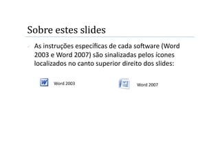 Sobre estes slides 
    As instruções especíﬁcas de cada soOware (Word 
     2003 e Word 2007) são sinalizadas pelos ícones 
     localizados no canto superior direito dos slides: 

           Word 2003                   Word 2007 
 