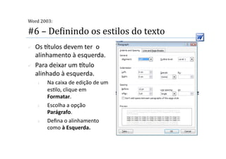  
Word 2003:

#6 – DeMinindo os estilos do texto 
    Os tulos devem ter  o 
     alinhamento à esquerda. 
    Para deixar um tulo 
     alinhado à esquerda. 
     1.    Na caixa de edição de um 
           es2lo, clique em 
           Formatar. 
     2.    Escolha a opção 
           Parágrafo. 
     3.    Deﬁna o alinhamento 
           como à Esquerda. 
 