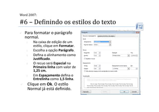 
Word 2007:

#6 – DeMinindo os estilos do texto 
    Para formatar o parágrafo 
     normal. 
     1.    Na caixa de edição de um 
           es2lo, clique em Formatar. 
     2.    Escolha a opção Parágrafo. 
     3.    Deﬁna o alinhamento como 
           JusSﬁcado. 
     4.    O recuo será Especial na 
           Primeira linha com valor de 
           1,25 cm. 
     5.    Em Espaçamento deﬁna o 
           Entrelinha como 1,5 linha. 
     Clique em Ok. O es2lo 
      Normal já está deﬁnido. 
 