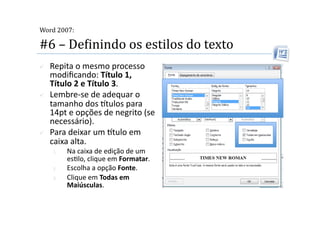  
Word 2007:

#6 – DeMinindo os estilos do texto 
    Repita o mesmo processo 
     modiﬁcando: Título 1, 
     Título 2 e Título 3. 
    Lembre‐se de adequar o 
     tamanho dos tulos para 
     14pt e opções de negrito (se 
     necessário). 
    Para deixar um tulo em 
     caixa alta. 
     1.    Na caixa de edição de um 
           es2lo, clique em Formatar. 
     2.    Escolha a opção Fonte. 
     3.    Clique em Todas em 
           Maiúsculas. 
 