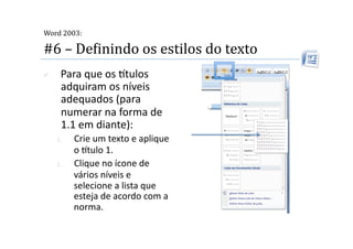  
Word 2003:

#6 – DeMinindo os estilos do texto 
     Para que os tulos 
      adquiram os níveis 
      adequados (para 
      numerar na forma de 
      1.1 em diante): 
     1.    Crie um texto e aplique 
           o tulo 1. 
     2.    Clique no ícone de 
           vários níveis e 
           selecione a lista que 
           esteja de acordo com a 
           norma. 
 