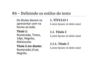 #6 – DeMinindo os estilos do texto 
    Os tulos devem se     1. TÍTULO 1
     apresentar com na      Lorem Ipsum sit dolor amet
     forma ao lado. 
    Título 1:              1.1. Título 2
     Numerado, Times,       Lorem Ipsum sit dolor amet
     14pt, Negrito, 
     Maiúsculas 
                            1.1.1. Título 3
    Título 2 em diante:    Lorem Ipsum sit dolor amet
     Numerado,14 pt, 
     Negrito. 
 