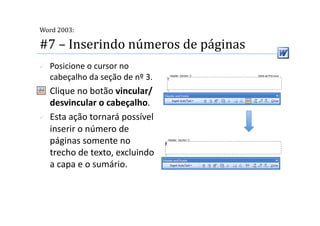  
Word 2003:

#7 – Inserindo números de páginas 
    Posicione o cursor no 
     cabeçalho da seção de nº 3. 
    Clique no botão vincular/
     desvincular o cabeçalho. 
    Esta ação tornará possível 
     inserir o número de 
     páginas somente no 
     trecho de texto, excluindo 
     a capa e o sumário. 
 