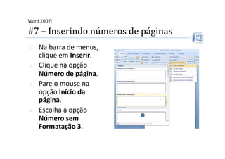  
Word 2007:

#7 – Inserindo números de páginas 
1.    Na barra de menus, 
      clique em Inserir. 
2.    Clique na opção 
      Número de página. 
3.    Pare o mouse na 
      opção Início da 
      página. 
4.    Escolha a opção 
      Número sem 
      Formatação 3. 
 