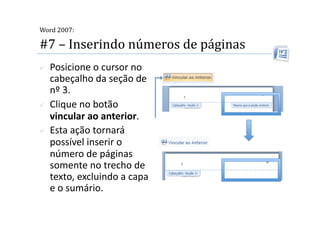  
Word 2007:

#7 – Inserindo números de páginas 
    Posicione o cursor no 
     cabeçalho da seção de 
     nº 3. 
    Clique no botão 
     vincular ao anterior. 
    Esta ação tornará 
     possível inserir o 
     número de páginas 
     somente no trecho de 
     texto, excluindo a capa 
     e o sumário. 
 