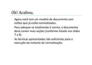 Ok! Acabou. 
    Agora você tem um modelo de documento com 
     es2los que já estão norma2zados. 
    Para adequar‐se totalmente à norma, o documento 
     deve conter mais seções (conforme listado nos slides 
     7 a 9). 
    As técnicas apresentadas são suﬁcientes para a 
     execução do restante da norma2zação. 
 