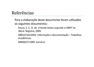 Referências 
    Para a elaboração deste documento foram u2lizados 
     os seguintes documentos: 
       Souza, E. C. O. de. Criando textos segundo a ABNT no 
        Word. Registro, 2005. 
       NBR14724/2002: Informação e documentação – Trabalhos 
        Acadêmicos  
       NBR6027/1989: Sumário 
 