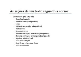 As seções de um texto segundo a norma  
    Elementos pré‐textuais 
         Capa (obrigatório) 
         Folha de rosto (obrigatório) 
         Errata 
         Folha de aprovação (obrigatório) 
         Dedicatória 
         Agradecimentos 
         Resumo em língua vernácula (obrigatório) 
         Resumo em língua estrangeira (obrigatório) 
         Sumário (obrigatório) 
         Lista de Ilustrações 
         Lista de abreviaturas e siglas 
         Lista de símbolos 
 