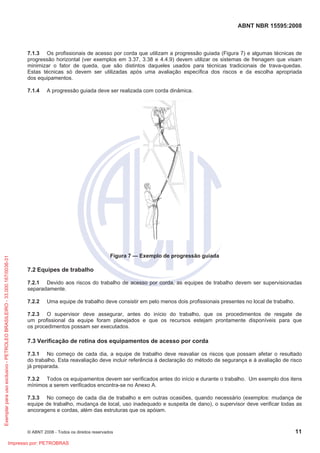 ABNT NBR 15595:2008
© ABNT 2008 - Todos os direitos reservados 11
7.1.3 Os profissionais de acesso por corda que utilizam a progressão guiada (Figura 7) e algumas técnicas de
progressão horizontal (ver exemplos em 3.37, 3.38 e 4.4.9) devem utilizar os sistemas de frenagem que visam
minimizar o fator de queda, que são distintos daqueles usados para técnicas tradicionais de trava-quedas.
Estas técnicas só devem ser utilizadas após uma avaliação específica dos riscos e da escolha apropriada
dos equipamentos.
7.1.4 A progressão guiada deve ser realizada com corda dinâmica.
Figura 7 — Exemplo de progressão guiada
7.2 Equipes de trabalho
7.2.1 Devido aos riscos do trabalho de acesso por corda, as equipes de trabalho devem ser supervisionadas
separadamente.
7.2.2 Uma equipe de trabalho deve consistir em pelo menos dois profissionais presentes no local de trabalho.
7.2.3 O supervisor deve assegurar, antes do início do trabalho, que os procedimentos de resgate de
um profissional da equipe foram planejados e que os recursos estejam prontamente disponíveis para que
os procedimentos possam ser executados.
7.3 Verificação de rotina dos equipamentos de acesso por corda
7.3.1 No começo de cada dia, a equipe de trabalho deve reavaliar os riscos que possam afetar o resultado
do trabalho. Esta reavaliação deve incluir referência à declaração do método de segurança e à avaliação de risco
já preparada.
7.3.2 Todos os equipamentos devem ser verificados antes do início e durante o trabalho. Um exemplo dos itens
mínimos a serem verificados encontra-se no Anexo A.
7.3.3 No começo de cada dia de trabalho e em outras ocasiões, quando necessário (exemplos: mudança de
equipe de trabalho, mudança de local, uso inadequado e suspeita de dano), o supervisor deve verificar todas as
ancoragens e cordas, além das estruturas que os apóiam.
Exemplar
para
uso
exclusivo
-
PETROLEO
BRASILEIRO
-
33.000.167/0036-31
Impresso por: PETROBRAS
 