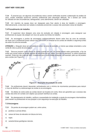 ABNT NBR 15595:2008
12 © ABNT 2008 - Todos os direitos reservados
7.3.4 É possível que, em algumas circunstâncias raras a serem verificadas durante a elaboração da análise de
risco, cordas molhadas tornem-se caminho preferencial para descargas elétricas. Se o acesso por corda
for utilizado em tais circunstâncias, salvaguardas, como aterramento, devem ser utilizadas.
7.3.5 Um membro da equipe deve ser designado para ficar atento à área de trabalho e ancoragem.
Alternativamente, a área deve ser isolada e sinalizada prevenindo o acesso não autorizado à área de trabalho.
7.4 Procedimento de trabalho
7.4.1 O supervisor deve designar uma zona de exclusão em relação à ancoragem, para assegurar que
profissionais da equipe não estejam em risco de queda nos limites do trabalho.
7.4.2 As ancoragens e pontos de ancoragens preferencialmente devem estar fora da zona de exclusão,
de modo que o profissional possa colocar seus EPI e EPC e conectar-se às cordas de trabalho e segurança antes
de entrar na zona de exclusão.
ATENÇÃO — Ninguém deve ser autorizado a entrar na zona de exclusão, a menos que esteja conectado a uma
corda de vida ou ponto de ancoragem.
7.4.3 Deve-se prevenir contra danos as cordas quando em uso. As cordas devem estar guarnecidas, a fim de
evitar que corram sobre as bordas agudas de estruturas de aço, pedra, concreto ou alvenaria, ou sobre superfícies
quentes. Onde isto não pode ser feito, é essencial que a corda esteja protegida, por exemplo, pelo uso de protetor
para cordas (ver Figura 8).
Figura 8 — Exemplos de proteção de corda
7.4.4 Os profissionais devem descender verticalmente com o mínimo de movimentos pendulares para reduzir
o risco de danificar ou sobrecarregar as cordas ou as ancoragens.
7.4.5 Os efeitos do vento sobre as cordas devem ser levados em conta. Deve ser garantido que o excesso das
cordas não entre em contato com objetos que possam danificar as cordas.
7.4.6 No planejamento do trabalho, verificar a necessidade de instalação e ajuste de ancoragens intermediárias
para manter os profissionais na sua posição e com segurança na execução do trabalho.
7.5 Ancoragens
7.5.1 Os pontos de ancoragem podem ser, entre outros:
a) parafuso e porcas-olhais;
b) caixas de fosso de elevador em blocos de torre;
c) vigas;
d) características geológicas naturais.
Exemplar
para
uso
exclusivo
-
PETROLEO
BRASILEIRO
-
33.000.167/0036-31
Impresso por: PETROBRAS
 
