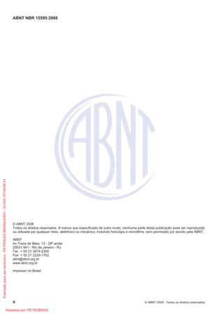 ABNT NBR 15595:2008
ii © ABNT 2008 - Todos os direitos reservados
© ABNT 2008
Todos os direitos reservados. A menos que especificado de outro modo, nenhuma parte desta publicação pode ser reproduzida
ou utilizada por qualquer meio, eletrônico ou mecânico, incluindo fotocópia e microfilme, sem permissão por escrito pela ABNT.
ABNT
Av.Treze de Maio, 13 - 28º andar
20031-901 - Rio de Janeiro - RJ
Tel.: + 55 21 3974-2300
Fax: + 55 21 2220-1762
abnt@abnt.org.br
www.abnt.org.br
Impresso no Brasil
Exemplar
para
uso
exclusivo
-
PETROLEO
BRASILEIRO
-
33.000.167/0036-31
Impresso por: PETROBRAS
 