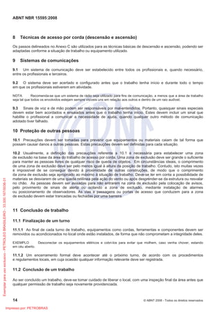 ABNT NBR 15595:2008
14 © ABNT 2008 - Todos os direitos reservados
8 Técnicas de acesso por corda (descensão e ascensão)
Os passos delineados no Anexo C são utilizados para as técnicas básicas de descensão e ascensão, podendo ser
adaptadas conforme a situação de trabalho ou equipamento utilizado.
9 Sistemas de comunicações
9.1 Um sistema de comunicação deve ser estabelecido entre todos os profissionais e, quando necessário,
entre os profissionais e terceiros.
9.2 O sistema deve ser acertado e configurado antes que o trabalho tenha início e durante todo o tempo
em que os profissionais estiverem em atividade.
NOTA Recomenda-se que um sistema de rádio seja utilizado para fins de comunicação, a menos que a área de trabalho
seja tal que todos os envolvidos estejam sempre visíveis uns em relação aos outros e dentro de um raio audível.
9.3 Sinais de voz e de mão podem ser responsáveis por mal-entendidos. Portanto, quaisquer sinais especiais
devem estar bem acordados e ensaiados antes que o trabalho tenha início. Estes devem incluir um sinal que
habilite o profissional a comunicar a necessidade de ajuda, quando qualquer outro método de comunicação
adotado tiver falhado.
10 Proteção de outras pessoas
10.1 Precauções devem ser tomadas para prevenir que equipamentos ou materiais caiam de tal forma que
possam causar danos a outras pessoas. Estas precauções devem ser definidas para cada situação.
10.2 Usualmente, a definição das precauções referente a 10.1 é necessária para estabelecer uma zona
de exclusão na base da área do trabalho de acesso por corda. Uma zona de exclusão deve ser grande o suficiente
para manter as pessoas livres de qualquer risco de queda de objetos. Em circunstâncias ideais, o comprimento
de uma zona de exclusão deve ser pelo menos igual à altura da posição de trabalho. Contudo, isto muitas vezes
é impossível de se conseguir devido à proximidade de outras construções, de modo que o comprimento
da zona de exclusão seja apropriado ao máximo à situação de trabalho. Deve-se ter em conta a possibilidade de
materiais se desviarem de uma queda retilínea pela ação do vento ou após desprender-se da estrutura ou resvalar
no chão. As pessoas devem ser avisadas para não entrarem na zona de exclusão pela colocação de avisos,
pelo provimento de sinais de alerta ou isolando a zona de exclusão, mediante instalação de alarmes
ou posicionamento de observadores. As vias e passagens ou portas de acesso que conduzem para a zona
de exclusão devem estar trancadas ou fechadas por uma barreira.
11 Conclusão de trabalho
11.1 Finalização de um turno
11.1.1 Ao final de cada turno de trabalho, equipamentos como cordas, ferramentas e componentes devem ser
removidos ou acondicionados no local onde estão instalados, de forma que não comprometam a integridade deles.
EXEMPLO Desconectar os equipamentos elétricos e cobri-los para evitar que molhem, caso venha chover, estando
em céu aberto.
11.1.2 Um encerramento formal deve acontecer até o próximo turno, de acordo com os procedimentos
e regulamentos locais, em cuja ocasião qualquer informação relevante deve ser registrada.
11.2 Conclusão de um trabalho
Ao ser concluído um trabalho, deve-se tomar cuidado de liberar o local, com uma inspeção final da área antes que
qualquer permissão de trabalho seja novamente providenciada.
Exemplar
para
uso
exclusivo
-
PETROLEO
BRASILEIRO
-
33.000.167/0036-31
Impresso por: PETROBRAS
 
