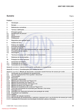 ABNT NBR 15595:2008
© ABNT 2008 - Todos os direitos reservados iii
Sumário Página
Prefácio........................................................................................................................................................................v
0 Introdução ......................................................................................................................................................v
1 Escopo............................................................................................................................................................1
2 Referências normativas ................................................................................................................................1
3 Termos e definições......................................................................................................................................1
4 Princípios gerais............................................................................................................................................6
4.1 Qualificação de pessoal................................................................................................................................6
4.2 Geral................................................................................................................................................................6
4.3 Equipamento..................................................................................................................................................7
4.4 Profissional ....................................................................................................................................................8
5 Requisitos para aptidão física......................................................................................................................9
6 Análise de risco .............................................................................................................................................9
7 Práticas de trabalho ....................................................................................................................................10
7.1 Princípios de trabalho.................................................................................................................................10
7.2 Equipes de trabalho ....................................................................................................................................11
7.3 Verificação de rotina dos equipamentos de acesso por corda ..............................................................11
7.4 Procedimento de trabalho ..........................................................................................................................12
7.5 Ancoragens..................................................................................................................................................12
8 Técnicas de acesso por corda (descensão e ascensão).........................................................................14
9 Sistemas de comunicações........................................................................................................................14
10 Proteção de outras pessoas.......................................................................................................................14
11 Conclusão de trabalho................................................................................................................................14
11.1 Finalização de um turno..............................................................................................................................14
11.2 Conclusão de um trabalho .........................................................................................................................14
Anexo A (normativo) Lista de itens a serem verificados no equipamento.........................................................15
Anexo B (normativo) Considerações para análise de risco .................................................................................21
Anexo C (normativo) Método de descensão e ascensão usando técnicas de acesso por corda....................24
C.1 Verificação de pré-utilização de equipamentos .......................................................................................24
C.2 Uso dos equipamentos trava-quedas e descensor .................................................................................25
C.2.1 Trava-quedas ...............................................................................................................................................25
C.2.2 Descensor ....................................................................................................................................................25
C.3 Ascensão e descensão ...............................................................................................................................25
C.3.1 Método para descensão (ver Figura C.3) ..................................................................................................25
C.3.2 Método de ascensão (ver Figura C.4)........................................................................................................26
C.3.3 Método de fracionamento (ver Figura C.5) ...............................................................................................27
C.3.4 Método de desvio (ver Figura C.6).............................................................................................................28
C.3.5 Método de transferência de corda (ver Figura C.7) .................................................................................29
C.3.6 Troca dos movimentos de ascensão para descida e vice-versa............................................................30
C.3.7 Passagem de nó ..........................................................................................................................................30
C.3.8 Passagem por obstrução de borda (com proteção de corda) ................................................................31
C.3.9 Progressão com talabartes ........................................................................................................................31
C.3.10 Resgate.........................................................................................................................................................32
C.3.11 Sistema de redução mecânica ...................................................................................................................33
C.3.12 Movimentação de equipamentos, materiais e pessoas com o uso da técnica de acesso por corda 33
C.3.13 Instalação de linhas para movimentação horizontal e planos inclinados.............................................33
Exemplar
para
uso
exclusivo
-
PETROLEO
BRASILEIRO
-
33.000.167/0036-31
Impresso por: PETROBRAS
 