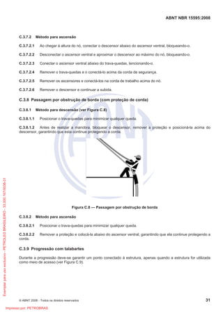 ABNT NBR 15595:2008
© ABNT 2008 - Todos os direitos reservados 31
C.3.7.2 Método para ascensão
C.3.7.2.1 Ao chegar à altura do nó, conectar o descensor abaixo do ascensor ventral, bloqueando-o.
C.3.7.2.2 Desconectar o ascensor ventral e aproximar o descensor ao máximo do nó, bloqueando-o.
C.3.7.2.3 Conectar o ascensor ventral abaixo do trava-quedas, tencionando-o.
C.3.7.2.4 Remover o trava-quedas e o conectá-lo acima da corda de segurança.
C.3.7.2.5 Remover os ascensores e conectá-los na corda de trabalho acima do nó.
C.3.7.2.6 Remover o descensor e continuar a subida.
C.3.8 Passagem por obstrução de borda (com proteção de corda)
C.3.8.1 Método para descensão (ver Figura C.8)
C.3.8.1.1 Posicionar o trava-quedas para minimizar qualquer queda.
C.3.8.1.2 Antes de realizar a manobra, bloquear o descensor, remover a proteção e posicioná-la acima do
descensor, garantindo que esta continue protegendo a corda.
Figura C.8 — Passagem por obstrução de borda
C.3.8.2 Método para ascensão
C.3.8.2.1 Posicionar o trava-quedas para minimizar qualquer queda.
C.3.8.2.2 Remover a proteção e colocá-la abaixo do ascensor ventral, garantindo que ela continue protegendo a
corda.
C.3.9 Progressão com talabartes
Durante a progressão deve-se garantir um ponto conectado à estrutura, apenas quando a estrutura for utilizada
como meio de acesso (ver Figura C.9).
Exemplar
para
uso
exclusivo
-
PETROLEO
BRASILEIRO
-
33.000.167/0036-31
Impresso por: PETROBRAS
 