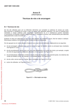 ABNT NBR 15595:2008
34 © ABNT 2008 - Todos os direitos reservados
Anexo D
(informativo)
Técnicas de nós e de ancoragem
D.1 Técnicas de nós
Os nós são utilizados para unir os diferentes elementos que compõem os sistemas do acesso por corda.
Eles diminuem a resistência da corda e cada um possui uma aplicação específica. Um que se comporta bem
submetido a cargas estáticas pode escorregar, transformar-se ou vir a desfazer-se quando submetido
a movimentos ou pressões variadas (carga dinâmica). É importante conhecer suas características para aplicá-las
adequadamente a cada circunstância.
Qualquer nó deve ser adequado ao uso a que será aplicado, ser resistente, seguro, fácil de realizar e desfazer.
Deve possuir estética e forma definida, sem cordas torcidas ou sobreposta.
Os nós agrupam-se em várias classes e função do uso a que vão ser destinados, destacando-se as seguintes:
a) nós de ancoragem: utilizados para unir as cordas ao lugar de trabalho, sendo os principais tipos mostrados
nas Figuras D.1 a D.3;
b) nós de encordamento: servem para unir uma corda diretamente a um ponto fixo (como, por exemplo, a argola
do cinto de segurança do profissional, utilizando o nó oito guiado. Ver Figura D.4);
c) nós amortecedores: destinados a limitar e reduzir a força de choque de uma possível queda, nos sistemas das
cordas de trabalho (como, por exemplo, o nó borboleta alpina. Ver Figura D.5);
d) nós de união: servem para unir cordas, fitas e cordeletes (ver Figura D.6 a D.8);
e) outros nós utilizados: ver Figuras D.9 a D.11.
Figura D.1 — Oito duplo com alça
Exemplar
para
uso
exclusivo
-
PETROLEO
BRASILEIRO
-
33.000.167/0036-31
Impresso por: PETROBRAS
 
