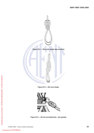 ABNT NBR 15595:2008
© ABNT 2008 - Todos os direitos reservados 35
Figura D.2 — Oito com dupla alça (coelho)
Figura D.3 — Nó nove duplo
Figura D.4 — Nó de encordamento - oito guiado
Exemplar
para
uso
exclusivo
-
PETROLEO
BRASILEIRO
-
33.000.167/0036-31
Impresso por: PETROBRAS
 