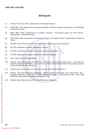 ABNT NBR 15595:2008
40 © ABNT 2008 - Todos os direitos reservados
Bibliografia
[1] Portaria nº 3214/78 - NR-6, Equipamentos de Proteção Individual
[2] ABNT NBR 11370, Equipamento de proteção individual - Cinturão e talabarte de segurança - Especificação
e métodos de ensaio
[3] ABNT NBR 14626, Equipamento de proteção individual - Trava-queda guiado em linha flexível -
Especificação e métodos de ensaio
[4] ABNT NBR 14628, Equipamento de proteção individual - Trava-queda retrátil - Especificação e método de
ensaio
[5] BS 7985, Code of Practice for the use of rope access methods for industrial purposes
[6] NTP 682, Seguridad en trabajos verticales (I): equipos
[7] NTP 683, Seguridad en trabajos verticales (II): técnicas de instalación
[8] NTP 684, Seguridad en trabajos verticales (III): técnicas operativas
[9] Petzl - Petzl's Work & Rescue catalog
[10] Website: htpp://www.cave.org (Published by the National Speleological Society 2813 - Cave Avenue /
Huntsville, Alabama 35810-4431, U.S.A.) On Rope - North American Vertical Rope Techniques for Caving /
Search and Rescue / Mountaineering
[11] Website:htpp://www.desnivel.com /(Manuais técnicos), © Ediciones Desnivel S.L.
[12] Website: htpp://www.hilti.com.br (Catálogos e manuais técnicos de fixações) Hilti Internacional / Hilti =
registered trademark of Hilti Corp., FL-9494 Schaan, Principality of Liechtenstein© 2001- 2008, Right
of technical and programme changes reserved, S.E. & O.
[13] Website: htpp://www.petzl.com, Petzl Travail & Secours (Catálogos)
Exemplar
para
uso
exclusivo
-
PETROLEO
BRASILEIRO
-
33.000.167/0036-31
Impresso por: PETROBRAS
 