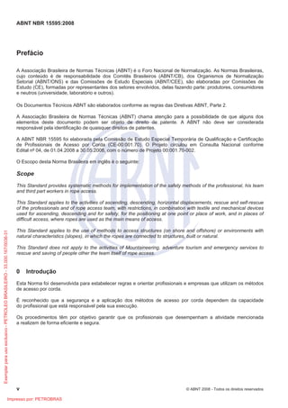 ABNT NBR 15595:2008
v © ABNT 2008 - Todos os direitos reservados
Prefácio
A Associação Brasileira de Normas Técnicas (ABNT) é o Foro Nacional de Normalização. As Normas Brasileiras,
cujo conteúdo é de responsabilidade dos Comitês Brasileiros (ABNT/CB), dos Organismos de Normalização
Setorial (ABNT/ONS) e das Comissões de Estudo Especiais (ABNT/CEE), são elaboradas por Comissões de
Estudo (CE), formadas por representantes dos setores envolvidos, delas fazendo parte: produtores, consumidores
e neutros (universidade, laboratório e outros).
Os Documentos Técnicos ABNT são elaborados conforme as regras das Diretivas ABNT, Parte 2.
A Associação Brasileira de Normas Técnicas (ABNT) chama atenção para a possibilidade de que alguns dos
elementos deste documento podem ser objeto de direito de patente. A ABNT não deve ser considerada
responsável pela identificação de quaisquer direitos de patentes.
A ABNT NBR 15595 foi elaborada pela Comissão de Estudo Especial Temporária de Qualificação e Certificação
de Profissionais de Acesso por Corda (CE-00:001.70). O Projeto circulou em Consulta Nacional conforme
Edital nº 04, de 01.04.2008 a 30.05.2008, com o número de Projeto 00:001.70-002.
O Escopo desta Norma Brasileira em inglês é o seguinte:
Scope
This Standard provides systematic methods for implementation of the safety methods of the professional, his team
and third part workers in rope access.
This Standard applies to the activities of ascending, descending, horizontal displacements, rescue and self-rescue
of the professionals and of rope access team, with restrictions, in combination with textile and mechanical devices
used for ascending, descending and for safety, for the positioning at one point or place of work, and in places of
difficult access, where ropes are used as the main means of access.
This Standard applies to the use of methods to access structures (on shore and offshore) or environments with
natural characteristics (slopes), in which the ropes are connected to structures, built or natural.
This Standard does not apply to the activities of Mountaineering, adventure tourism and emergency services to
rescue and saving of people other the team itself of rope access.
0 Introdução
Esta Norma foi desenvolvida para estabelecer regras e orientar profissionais e empresas que utilizam os métodos
de acesso por corda.
É reconhecido que a segurança e a aplicação dos métodos de acesso por corda dependem da capacidade
do profissional que está responsável pela sua execução.
Os procedimentos têm por objetivo garantir que os profissionais que desempenham a atividade mencionada
a realizem de forma eficiente e segura.
Exemplar
para
uso
exclusivo
-
PETROLEO
BRASILEIRO
-
33.000.167/0036-31
Impresso por: PETROBRAS
 