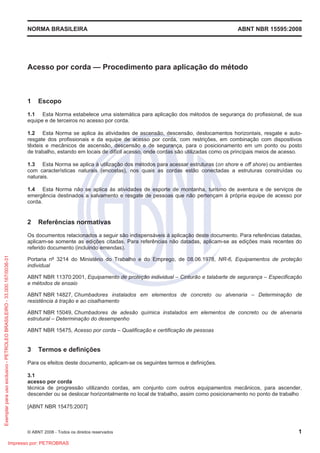 NORMA BRASILEIRA ABNT NBR 15595:2008
© ABNT 2008 - Todos os direitos reservados 1
Acesso por corda — Procedimento para aplicação do método
1 Escopo
1.1 Esta Norma estabelece uma sistemática para aplicação dos métodos de segurança do profissional, de sua
equipe e de terceiros no acesso por corda.
1.2 Esta Norma se aplica às atividades de ascensão, descensão, deslocamentos horizontais, resgate e auto-
resgate dos profissionais e da equipe de acesso por corda, com restrições, em combinação com dispositivos
têxteis e mecânicos de ascensão, descensão e de segurança, para o posicionamento em um ponto ou posto
de trabalho, estando em locais de difícil acesso, onde cordas são utilizadas como os principais meios de acesso.
1.3 Esta Norma se aplica à utilização dos métodos para acessar estruturas (on shore e off shore) ou ambientes
com características naturais (encostas), nos quais as cordas estão conectadas a estruturas construídas ou
naturais.
1.4 Esta Norma não se aplica às atividades de esporte de montanha, turismo de aventura e de serviços de
emergência destinados a salvamento e resgate de pessoas que não pertençam à própria equipe de acesso por
corda.
2 Referências normativas
Os documentos relacionados a seguir são indispensáveis à aplicação deste documento. Para referências datadas,
aplicam-se somente as edições citadas. Para referências não datadas, aplicam-se as edições mais recentes do
referido documento (incluindo emendas).
Portaria nº 3214 do Ministério do Trabalho e do Emprego, de 08.06.1978, NR-6, Equipamentos de proteção
individual
ABNT NBR 11370:2001, Equipamento de proteção individual – Cinturão e talabarte de segurança – Especificação
e métodos de ensaio
ABNT NBR 14827, Chumbadores instalados em elementos de concreto ou alvenaria – Determinação de
resistência à tração e ao cisalhamento
ABNT NBR 15049, Chumbadores de adesão química instalados em elementos de concreto ou de alvenaria
estrutural – Determinação do desempenho
ABNT NBR 15475, Acesso por corda – Qualificação e certificação de pessoas
3 Termos e definições
Para os efeitos deste documento, aplicam-se os seguintes termos e definições.
3.1
acesso por corda
técnica de progressão utilizando cordas, em conjunto com outros equipamentos mecânicos, para ascender,
descender ou se deslocar horizontalmente no local de trabalho, assim como posicionamento no ponto de trabalho
[ABNT NBR 15475:2007]
Exemplar
para
uso
exclusivo
-
PETROLEO
BRASILEIRO
-
33.000.167/0036-31
Impresso por: PETROBRAS
 