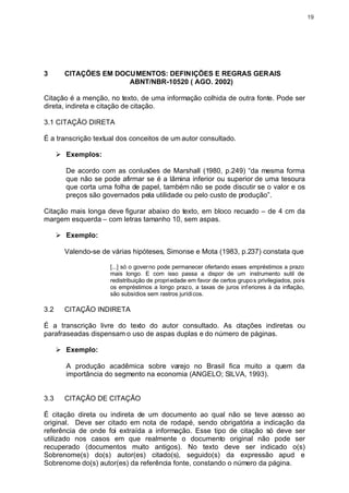19




3       CITAÇÕES EM DOCUMENTOS: DEFINIÇÕES E REGRAS GERAIS
                       ABNT/NBR-10520 ( AGO. 2002)

Citação é a menção, no texto, de uma informação colhida de outra fonte. Pode ser
direta, indireta e citação de citação.

3.1 CITAÇÃO DIRETA

É a transcrição textual dos conceitos de um autor consultado.

      Ø Exemplos:

        De acordo com as conlusões de Marshall (1980, p.249) “da mesma forma
        que não se pode afirmar se é a lâmina inferior ou superior de uma tesoura
        que corta uma folha de papel, também não se pode discutir se o valor e os
        preços são governados pela utilidade ou pelo custo de produção”.

Citação mais longa deve figurar abaixo do texto, em bloco recuado – de 4 cm da
margem esquerda – com letras tamanho 10, sem aspas.

      Ø Exemplo:

        Valendo-se de várias hipóteses, Simonse e Mota (1983, p.237) constata que

                     [...] só o governo pode permanecer ofertando esses empréstimos a prazo
                     mais longo. E com isso passa a dispor de um instrumento sutil de
                     redistribuição de propri edade em favor de certos grupo s privilegiados, pois
                     os empréstimos a longo prazo, a taxas de juros inf eriores à da inflação,
                     são subsídios sem rastros jurídi cos.

3.2     CITAÇÃO INDIRETA

É a transcrição livre do texto do autor consultado. As citações indiretas ou
parafraseadas dispensam o uso de aspas duplas e do número de páginas.

      Ø Exemplo:

        A produção acadêmica sobre varejo no Brasil fica muito a quem da
        importância do segmento na economia (ANGELO; SILVA, 1993).


3.3     CITAÇÃO DE CITAÇÃO

É citação direta ou indireta de um documento ao qual não se teve acesso ao
original. Deve ser citado em nota de rodapé, sendo obrigatória a indicação da
referência de onde foi extraída a informação. Esse tipo de citação só deve ser
utilizado nos casos em que realmente o documento original não pode ser
recuperado (documentos muito antigos). No texto deve ser indicado o(s)
Sobrenome(s) do(s) autor(es) citado(s), seguido(s) da expressão apud e
Sobrenome do(s) autor(es) da referência fonte, constando o número da página.
 