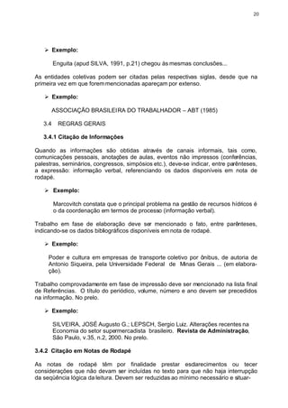 20




   Ø Exemplo:

         Enguita (apud SILVA, 1991, p.21) chegou às mesmas conclusões...

As entidades coletivas podem ser citadas pelas respectivas siglas, desde que na
primeira vez em que forem mencionadas apareçam por extenso.

   Ø Exemplo:

         ASSOCIAÇÃO BRASILEIRA DO TRABALHADOR – ABT (1985)

   3.4    REGRAS GERAIS

   3.4.1 Citação de Informações

Quando as informações são obtidas através de canais informais, tais como,
comunicações pessoais, anotações de aulas, eventos não impressos (conferências,
palestras, seminários, congressos, simpósios etc.), deve-se indicar, entre parênteses,
a expressão: informação verbal, referenciando os dados disponíveis em nota de
rodapé.

   Ø Exemplo:

         Marcovitch constata que o principal problema na gestão de recursos hídricos é
         o da coordenação em termos de processo (informação verbal).

Trabalho em fase de elaboração deve ser mencionado o fato, entre parênteses,
indicando-se os dados bibliográficos disponíveis em nota de rodapé.

   Ø Exemplo:

     Poder e cultura em empresas de transporte coletivo por ônibus, de autoria de
     Antonio Siqueira, pela Universidade Federal de Minas Gerais ... (em elabora-
     ção).

Trabalho comprovadamente em fase de impressão deve ser mencionado na lista final
de Referências. O título do periódico, volume, número e ano devem ser precedidos
na informação. No prelo.

   Ø Exemplo:

         SILVEIRA, JOSÉ Augusto G.; LEPSCH, Sergio Luiz. Alterações recentes na
         Economia do setor supermercadista brasileiro. Revista de Administração,
         São Paulo, v.35, n.2, 2000. No prelo.

3.4.2 Citação em Notas de Rodapé

As notas de rodapé têm por finalidade prestar esclarecimentos ou tecer
considerações que não devam ser incluídas no texto para que não haja interrupção
da seqüência lógica da leitura. Devem ser reduzidas ao mínimo necessário e situar-
 