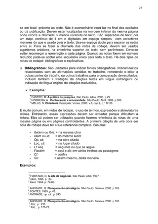 21




se em local próximo ao texto. Não é aconselhável reuni-las no final dos capítulos
ou da publicação. Devem estar localizadas na margem inferior da mesma página
onde ocorre a chamada numérica recebida no texto. São separadas do texto por
um traço contínuo de 4 cm e digitadas em espaço simples com caracteres
menores do que o usado para o texto. Usa-se espaço duplo para separar as notas
entre si. Para se fazer a chamada das notas de rodapé, devem ser usados
algarismos arábicos, na entrelinha superior do texto, sem parênteses. Deve-se
evitar recomeçar a numeração a cada página. Quando as notas forem em número
reduzido pode-se adotar uma seqüência única para todo o texto. Há dois tipos de
notas de rodapé: bibliográficas e explicativas.

q   Bibliográficas: São utilizadas para indicar fontes bibliográficas. Indicam textos
    relacionados com as afirmações contidas no trabalho, remetendo o leitor a
    outras partes do trabalho ou outros trabalhos para a comparação de resultados.
    Incluem também a tradução de citações feitas em língua estrangeira ou
    indicação de língua original de citações traduzidas.

    Ø Exemplos:
      ________________________
          1
            CASTRO, M. A prática da pesquisa, São Paulo: Atlas, 2000. p.29.
          2
            NOBREGA, A . Conhecendo a universidade. São Paulo: Abril, 1999. p.305.
          3
            MELLO, N. Cidadania. Petrópolis: Vozes, 2000. v.3, cap.2, p. 117-20.

É muito comum, em notas de rodapé, o uso de termos, expressões e abreviaturas
latinas. Entretanto, essas expressões devem ser evitadas porque dificultam a
leitura. Elas só podem ser utilizadas quando fizerem referência às notas de uma
mesma página ou em páginas confrontantes. A primeira citação de uma obra em
nota de rodapé deve ter a sua referência completa. São elas:

     - Ibidem ou Ibid. = na mesma obra
     - Idem ou Id.    = do mesmo autor
     - Op. cit.        = na obra citada
     - Loc, cit.       = no lugar citado
     - Et seq.         = seguinte ou que se segue
     - Passim         = aqui e ali; em vários trechos ou passagens
     - Cf.            = confira
     - Sic           = assim mesmo, desta maneira
     -
Exemplos:
      _______________________________
      1
         FURTADO, N. A arte de negociar. São Paulo: Abril, 1997.
      2
         Idem, 1995. p. ;54.
      3
        Idem, 1994. p. 79-80.
          _____________________________________
      1
        ANDRADE, R. Planejamento estratégico. São Paulo: Saraiva, 2000. p.163.
      2
        FONTES, 1985, p. 42.
      3
        ANDRADE, op. cit., p. 245.
      _____________________
      1
           ANDRADE, R. Planejamento estratégico. São Paulo: Saraiva, 2000. p.163.
          2
            Ibid., p. 235.
          3
            Ibid., p. 171-72.
 