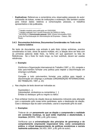 22




q
    Explicativas: Referem-se a comentários e/ou observações pessoais do autor:
    concessão de bolsas, nomes de instituições e endereços. São também usadas
    para indicar dados relativos a comunicações pessoais, a trabalhos
    apresentados e não publicados.
       ________________________________
       1
         Trabalho recebido para publicação em 03/02/2000.
       2
         Trabalho realizado com o auxíli o financeiro da CAPES E CNPq.
       3
         SILVEIRA, A. Comunicação pessoal. 2000. (Centro Universitário FIEO,
       Curso de Pos-Graduação em Administração de Empresas – Osasco, São
       Paulo).

3.4.3 Documentos Anônimos, Documentos Considerados no Todo ou de
      Autoria Coletiva

No texto de     documentos cuja entrada é pelo título (obras anônimas, eventos
considerados    no todo, obras de autoria múltipla, etc.) a citação deve ser feita com
as primeiras    palavras deste título, na forma em que aparecem na lista de
Referências.     Se o título for muito longo, ou tiver subtítulo, devem ser usadas
reticências.

    Ø Exemplo:

       Conforme a Organização Internacional do Trabalho (1997, p. 23), compete a
       todo país-membro formular uma política para impedir a discriminação em
       emprego e profissão.
              ou
       Compete a todo país-membro formular uma política para impedir a
       discriminação em emprego e profissão (ORGANIZAÇÃO INTERNACIONAL
       DO TRABALHO, 1997, p. 23)

q   Nas citações de texto devem ser indicadas as:

       Supressões [ ...],
       Interpolações, acréscimos ou comentários: [ ]
       Ênfase ou destaque: grifo ou negrito ou itálico.

q   Para enfatizar trechos da citação deve-se destacá-los indicando esta alteração
    com a expressão grifo nosso entre parênteses, após a idealização da citação.
    Caso o destaque seja do autor consultado, usa-se a expressão grifo do autor.

    Ø Exemplos:

       Trata-se de um pensamento que se dispõe a compreender a realidade
       em constante mudança, na qual estão implícitas a aleatoriedade, a
       incerteza. (MORIN, 1990, p.46, grifo nosso).

       Verifica-se que a universalização dos princípios de governança e do
       comportamento empresarial responsável teria, como conseqüência
       prática, o virtual desaparecimento de políticas econômicas e sociais
       realmente autônomas. (ALVES, 2001, p.85, grifo do autor).
 
