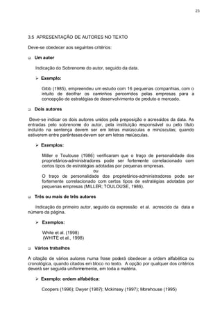 23




3.5 APRESENTAÇÃO DE AUTORES NO TEXTO

Deve-se obedecer aos seguintes critérios:

q   Um autor

    Indicação do Sobrenome do autor, seguido da data.

    Ø Exemplo:

       Gibb (1985), empreendeu um estudo com 16 pequenas companhias, com o
       intuito de decifrar os caminhos percorridos pelas empresas para a
       concepção de estratégias de desenvolvimento de produto e mercado.

q   Dois autores

 Deve-se indicar os dois autores unidos pela preposição e acrescidos da data. As
entradas pelo sobrenome do autor, pela instituição responsável ou pelo título
incluído na sentença devem ser em letras maiúsculas e minúsculas; quando
estiverem entre parênteses devem ser em letras maiúsculas.

    Ø Exemplos:

       Miller e Toulouse (1986) verificaram que o traço de personalidade dos
       proprietários-administradores pode ser fortemente correlacionado com
       certos tipos de estratégias adotadas por pequenas empresas.
                                  ou
       O traço de personalidade dos proprietários-administradores pode ser
       fortemente correlacionado com certos tipos de estratégias adotadas por
       pequenas empresas (MILLER; TOULOUSE, 1986).

q   Três ou mais de três autores

   Indicação do primeiro autor, seguido da expressão et al. acrescido da data e
número da página.

    Ø Exemplos:

       White et al. (1998)
       (WHITE et al., 1998)

q   Vários trabalhos

A citação de vários autores numa frase poderá obedecer a ordem alfabética ou
cronológica, quando citados em bloco no texto. A opção por qualquer dos critérios
deverá ser seguida uniformemente, em toda a matéria.

    Ø Exemplo: ordem alfabética:

       Coopers (1996); Dwyer (1987); Mckinsey (1997); Morehouse (1995)
 