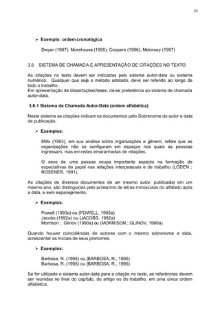 24




      Ø Exemplo: ordem cronológica

        Dwyer (1987); Morehouse (1995); Coopers (1996); Mckinsey (1997)


3.6    SISTEMA DE CHAMADA E APRESENTAÇÃO DE CITAÇÕES NO TEXTO

As citações no texto devem ser indicadas pelo sistema autor-data ou sistema
numérico. Qualquer que seja o método adotado, deve ser referido ao longo de
todo o trabalho.
Em apresentação de dissertações/teses, dá-se preferência ao sistema de chamada
autor-data.

3.6.1 Sistema de Chamada Autor-Data (ordem alfabética)

Neste sistema as citações indicam os documentos pelo Sobrenome do autor e data
de publicação.

      Ø Exemplos:

        Mills (1993), em sua análise sobre organizações e gênero, refere que as
        organizações não se configuram em espaços nos quais as pessoas
        ingressam, mas em redes emaranhadas de relações.

        O sexo de uma pessoa ocupa importante aspecto na formação de
        expectativas de papel nas relações interpessoais e de trabalho (LODEN ;
        ROSENER, 1991).

As citações de diversos documentos de um mesmo autor, publicados em um
mesmo ano, são distinguidas pelo acréscimo de letras minúsculas do alfabeto após
a data, e sem espacejamento.

      Ø Exemplos:

        Powell (1993a) ou (POWELL, 1993a)
        Jacobs (1992a) ou (JACOBS, 1992a)
        Morrison ; Glinov (1990a) ou (MORRISON ; GLINOV, 1990a)

Quando houver coincidências de autores com o mesmo sobrenome e data,
acrescentar as iniciais de seus prenomes.

      Ø Exemplos:

        Barbosa, N. (1995) ou (BARBOSA, N., 1995)
        Barbosa, R. (1995) ou (BARBOSA, R., 1995)

Se for utilizado o sistema autor-data para a citação no texto, as referências devem
ser reunidas no final do capítulo, do artigo ou do trabalho, em uma única ordem
alfabética.
 