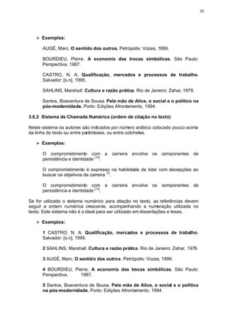 25




   Ø Exemplos:

      AUGÉ, Marc. O sentido dos outros. Petrópolis: Vozes, 1999.

      BOURDIEU, Pierre. A economia das trocas simbólicas. São Paulo:
      Perspectiva, 1987.

      CASTRO, N. A. Qualificação, mercados e processos de trabalho.
      Salvador: [s.n], 1995.

      SAHLINS, Marshall. Cultura e razão prática. Rio de Janeiro: Zahar, 1979.

      Santos, Boaventura de Sousa. Pela mão de Alice, o social e o político na
      pós-modernidade. Porto: Edições Afrontamento, 1994.

3.6.2 Sistema de Chamada Numérico (ordem de citação no texto)

Neste sistema os autores são indicados por número arábico colocado pouco acima
da linha do texto ou entre parênteses, ou entre colchetes.

   Ø Exemplos:

      O comprometimento com a carreira envolve os componentes de
      persistência e identidade (15).

      O comprometimento é expresso na habilidade de lidar com decepções ao
      buscar os objetivos da carreira 15.

      O comprometimento com a carreira envolve os componentes de
      persistência e identidade [15].

Se for utilizado o sistema numérico para citação no texto, as referências devem
seguir a ordem numérica crescente, acompanhando a numeração utilizada no
texto. Este sistema não é o ideal para ser utilizado em dissertações e teses.

   Ø Exemplos:

      1 CASTRO, N. A. Qualificação, mercados e processos de trabalho.
      Salvador: [s.n], 1995.

      2 SAHLINS, Marshall. Cultura e razão prática. Rio de Janeiro: Zahar, 1979.

      3 AUGÉ, Marc. O sentido dos outros. Petrópolis: Vozes, 1999.

      4 BOURDIEU, Pierre. A economia das trocas simbólicas. São Paulo:
      Perspectiva,   1987.

      5 Santos, Boaventura de Sousa. Pela mão de Alice, o social e o político
      na pós-modernidade. Porto: Edições Afrontamento, 1994.
 