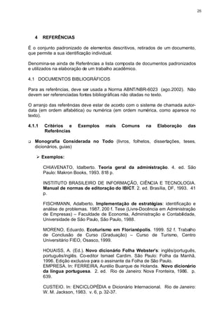 26




    4   REFERÊNCIAS

É o conjunto padronizado de elementos descritivos, retirados de um documento,
que permite a sua identificação individual.

Denomina-se ainda de Referências a lista composta de documentos padronizados
e utilizados na elaboração de um trabalho acadêmico.

4.1 DOCUMENTOS BIBLIOGRÁFICOS

Para as referências, deve ser usada a Norma ABNT/NBR-6023 (ago.2002). Não
devem ser referenciadas fontes bibliográficas não citadas no texto.

O arranjo das referências deve estar de acordo com o sistema de chamada autor-
data (em ordem alfabética) ou numérica (em ordem numérica, como aparece no
texto).

4.1.1   Critérios e     Exemplos     mais    Comuns     na   Elaboração     das
        Referências

q   Monografia Considerada no Todo (livros, folhetos, dissertações, teses,
    dicionários, guias)

    Ø Exemplos:

        CHIAVENATO, Idalberto. Teoria geral da administração. 4. ed. São
        Paulo: Makron Books, 1993. 818 p.

        INSTITUTO BRASILEIRO DE INFORMAÇÃO, CIÊNCIA E TECNOLOGIA.
        Manual de normas de editoração do IBICT. 2. ed. Brasília, DF, 1993. 41
        p.

        FISCHMANN, Adalberto. Implementação de estratégias: identificação e
        análise de problemas. 1987. 200 f. Tese (Livre-Docência em Administração
        de Empresas) – Faculdade de Economia, Administração e Contabilidade,
        Universidade de São Paulo, São Paulo, 1988.

        MORENO, Eduardo. Ecoturismo em Florianópolis. 1999. 52 f. Trabalho
        de Conclusão de Curso (Graduação) – Curso de Turismo, Centro
        Universitário FIEO, Osasco, 1999.

        HOUAISS, A. (Ed.). Novo dicionário Folha Webster’s: inglês/português,
        português/inglês. Co-editor Ismael Cardim. São Paulo: Folha da Manhã,
        1996. Edição exclusiva para o assinante da Folha de São Paulo.
        EMPRESA. In: FERREIRA, Aurélio Buarque de Holanda. Novo dicionário
        da língua portuguesa. 2. ed. Rio de Janeiro: Nova Fronteira, 1986. p.
        639.

        CUSTEIO. In: ENCICLOPÉDIA e Dicionário Internacional. Rio de Janeiro:
        W. M. Jackson, 1983. v. 6, p. 32-37.
 