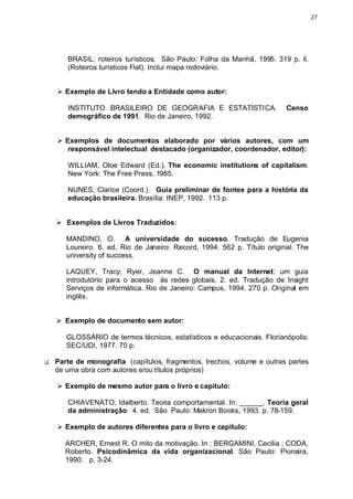 27




       BRASIL: roteiros turísticos. São Paulo: Folha da Manhã, 1995. 319 p. il.
       (Roteiros turísticos Fiat). Inclui mapa rodoviário.


    Ø Exemplo de Livro tendo a Entidade como autor:

       INSTITUTO BRASILEIRO DE GEOGRAFIA E ESTATÍSTICA.                   Censo
       demográfico de 1991. Rio de Janeiro, 1992.


    Ø Exemplos de documentos elaborado por vários autores, com um
       responsável intelectual destacado (organizador, coordenador, editor):

       WILLIAM, Oloe Edward (Ed.). The economic institutions of capitalism.
       New York: The Free Press, 1985.

       NUNES, Clarice (Coord.). Guia preliminar de fontes para a história da
       educação brasileira. Brasília: INEP, 1992. 113 p.


    Ø Exemplos de Livros Traduzidos:

       MANDINO, O. A universidade do sucesso. Tradução de Eugenia
       Loureiro. 6. ed. Rio de Janeiro: Record, 1994. 562 p. Título original: The
       university of success.

       LAQUEY, Tracy; Ryer, Jeanne C. O manual da Internet: um guia
       introdutório para o acesso às redes globais. 2. ed. Tradução de Insight
       Serviços de informática. Rio de Janeiro: Campus, 1994. 270 p. Original em
       inglês.


    Ø Exemplo de documento sem autor:

       GLOSSÁRIO de termos técnicos, estatísticos e educacionais. Florianópolis:
       SEC/UDI, 1977. 70 p.

q   Parte de monografia (capítulos, fragmentos, trechos, volume e outras partes
    de uma obra com autores e/ou títulos próprios)

    Ø Exemplo de mesmo autor para o livro e capítulo:

       CHIAVENATO, Idalberto. Teoria comportamental. In: ______. Teoria geral
       da administração. 4. ed. São Paulo: Makron Books, 1993. p. 78-159.

    Ø Exemplo de autores diferentes para o livro e capítulo:

       ARCHER, Ernest R. O mito da motivação. In : BERGAMINI, Cecilia ; CODA,
       Roberto. Psicodinâmica da vida organizacional. São Paulo: Pioneira,
       1990. p. 3-24.
 