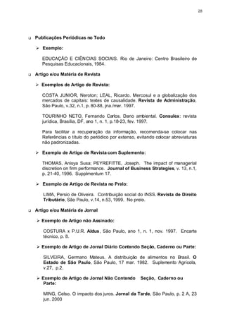 28




q   Publicações Periódicas no Todo

    Ø Exemplo:

       EDUCAÇÃO E CIÊNCIAS SOCIAIS. Rio de Janeiro: Centro Brasileiro de
       Pesquisas Educacionais, 1984.

q   Artigo e/ou Matéria de Revista

    Ø Exemplos de Artigo de Revista:

       COSTA JUNIOR, Neroton; LEAL, Ricardo. Mercosul e a globalização dos
       mercados de capitais: textes de causalidade. Revista de Administração,
       São Paulo, v.32, n.1, p. 80-88, jna./mar. 1997.

       TOURINHO NETO, Fernando Carlos. Dano ambiental. Consulex: revista
       jurídica, Brasília, DF, ano 1, n. 1, p.18-23, fev. 1997.

       Para facilitar a recuperação da informação, recomenda-se colocar nas
       Referências o título do periódico por extenso, evitando colocar abreviaturas
       não padronizadas.

    Ø Exemplo de Artigo de Revista com Suplemento:

       THOMAS, Anisya Susa; PEYREFITTE, Joseph. The impact of managerial
       discretion on firm performance. Journal of Business Strategies, v. 13, n.1,
       p. 21-40, 1996. Supplmentum 17.

    Ø Exemplo de Artigo de Revista no Prelo:

       LIMA, Persio de Oliveira. Contribuição social do INSS. Revista de Direito
       Tributário, São Paulo, v.14, n.53, 1999. No prelo.

q   Artigo e/ou Matéria de Jornal

    Ø Exemplo de Artigo não Assinado:

       COSTURA x P.U.R. Aldus, São Paulo, ano 1, n. 1, nov. 1997. Encarte
       técnico, p. 8.

    Ø Exemplo de Artigo de Jornal Diário Contendo Seção, Caderno ou Parte:

       SILVEIRA, Germano Mateus. A distribuição de alimentos no Brasil. O
       Estado de São Paulo, São Paulo, 17 mar. 1982. Suplemento Agrícola,
       v.27, p.2.

    Ø Exemplo de Artigo de Jornal Não Contendo         Seção, Caderno ou
       Parte:

       MING, Celso. O impacto dos juros. Jornal da Tarde, São Paulo, p. 2 A, 23
       jun. 2000
 