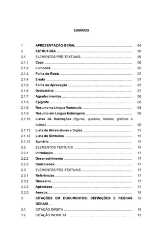 SUMÁRIO



1        APRESENTAÇÃO GERAL .............................................................                         04
2        ESTRUTURA ...................................................................................            06
2.1      ELEMENTOS PRÉ-TEXTUAIS .......................................................                           06
2.1.1    Capa ................................................................................................    06
2.1.2    Lombada .........................................................................................        06
2.1.3    Folha de Rosto ...............................................................................           07
2.1.4    Errata ..............................................................................................    07
2.1.5    Folha de Aprovação ......................................................................                07
2.1.6    Dedicatória .....................................................................................        07
2.1.7    Agradecimentos .............................................................................             08
2.1.8    Epígrafe ..........................................................................................      08
2.1.9    Resumo na Língua Vernácula ......................................................                        08
2.1.9    Resumo em Língua Estrangeira ...................................................                         08
2.1.10   Listas de Ilustrações (figuras, quadros, tabelas, gráficos e
         outros) ..............................................................................................   08
2.1.11   Lista de Abreviaturas e Siglas .....................................................                     15
2.1.12   Lista de Símbolos ..........................................................................             15
2.1.13   Sumário ..........................................................................................       15
2.2      ELEMENTOS TEXTUAIS ................................................................                      16
2.2.1    Introdução ......................................................................................        17
2.2.2    Desenvolvimento ...........................................................................              17
2.2.3    Conclusões ....................................................................................          17
2.3      ELEMENTOS PÓS-TEXTUAIS .......................................................                           17
2.3.1    Referências ....................................................................................         17
2.3.2    Glossário ........................................................................................       17
2.3.2    Apêndices .......................................................................................        17
2.3.3    Anexos.............................................................................................      18
3        CITAÇÕES EM DOCUMENTOS: DEFINIÇÕES E REGRAS                                                              19
         GERAIS ...
3.1      CITAÇÃO DIRETA ...........................................................................               19
3.2      CITAÇÃO INDIRETA .......................................................................                 19
 
