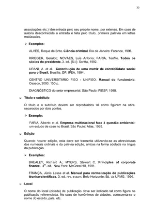 30




    associações etc.) têm entrada pelo seu próprio nome, por extenso. Em caso de
    autoria desconhecida a entrada é feita pelo título, primeira palavra em letras
    maiúsculas.

    Ø Exemplos:

       ALVES, Roque de Brito. Ciência criminal. Rio de Janeiro: Forence, 1995.

       KRIEGER, Geraldo; NOVAES, Luis Antonio; FARIA, Teófilo. Todos os
       sócios do presidente. 3. ed. [S.l.]: Scritta, 1992.

       URANI, A. et al. Constituição de uma matriz de contabilidade social
       para o Brasil. Brasília, DF: IPEA, 1994.

       CENTRO UNIVERSITÁRIO FIEO - UNIFIEO. Manual do funcionário.
       Osasco, 2000. 150 p.

       DIAGNÓSTICO do setor empresarial. São Paulo: FIESP, 1998.

q   Título e subtítulo

    O título e o subtítulo devem ser reproduzidos tal como figuram na obra,
    separados por dois pontos.

    Ø Exemplo:

       FARIA, Alberto et al. Empresa multinacional face à questão ambiental:
       um estudo de caso no Brasil. São Paulo: Atlas, 1993.

q   Edição

    Quando houver edição, esta deve ser transcrita utilizando-se as abreviaturas
    dos numerais ordinais e da palavra edição, ambas na forma adotada na língua
    da publicação.

    Ø Exemplos:

       BREALEY, Richard A.; MYERS, Stewart C. Principles of corporate
       finance. 4th. ed. New York: McGraw-Hill, 1991.

       FRANÇA, Júnia Lessa et al. Manual para normalização de publicações
       técnico-científicas. 3. ed. rev. e aum. Belo Horizonte: Ed. da UFMG, 1996.

q   Local

    O nome do local (cidade) de publicação deve ser indicado tal como figura na
    publicação referenciada. No caso de homônimos de cidades, acrescenta-se o
    nome do estado, país, etc.
 