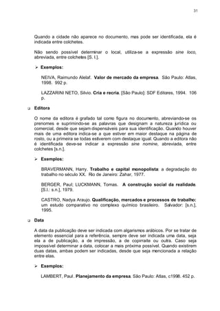 31




    Quando a cidade não aparece no documento, mas pode ser identificada, ela é
    indicada entre colchetes.

    Não sendo possível determinar o local, utiliza-se a expressão sine loco,
    abreviada, entre colchetes [S. l.].

    Ø Exemplos:

       NEIVA, Raimundo Alelaf. Valor de mercado da empresa. São Paulo: Atlas,
       1998. 992 p.

       LAZZARINI NETO, Silvio. Cria e recria. [São Paulo]: SDF Editores, 1994. 106
       p.

q   Editora

    O nome da editora é grafado tal como figura no documento, abreviando-se os
    prenomes e suprimindo-se as palavras que designam a natureza jurídica ou
    comercial, desde que sejam dispensáveis para sua identificação. Quando houver
    mais de uma editora indica-se a que estiver em maior destaque na página de
    rosto, ou a primeira se todas estiverem com destaque igual. Quando a editora não
    é identificada deve-se indicar a expressão sine nomine, abreviada, entre
    colchetes [s.n.].

    Ø Exemplos:

       BRAVERMANN, Harry. Trabalho e capital monopolista: a degradação do
       trabalho no século XX. Rio de Janeiro: Zahar, 1977.

       BERGER, Paul; LUCKMANN, Tomas. A construção social da realidade.
       [S.l.: s.n.], 1979.

       CASTRO, Nadya Araujo. Qualificação, mercados e processos de trabalho:
       um estudo comparativo no complexo químico brasileiro. Salvador: [s.n.],
       1995.

q   Data

    A data da publicação deve ser indicada com algarismos arábicos. Por se tratar de
    elemento essencial para a referência, sempre deve ser indicada uma data, seja
    ela a de publicação, a de impressão, a de copirraite ou outra. Caso seja
    impossível determinar a data, colocar a mais próxima possível. Quando existirem
    duas datas, ambas podem ser indicadas, desde que seja mencionada a relação
    entre elas.

    Ø Exemplos:

       LAMBERT, Paul. Planejamento da empresa. São Paulo: Atlas, c1998. 452 p.
 