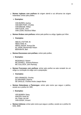 33




q   Nomes ingleses com prefixos de origem alemã e sul africanos de origem
    holandesa: entrar pelo prefixo.

    Ø Exemplos:

       VAN BUREN, Audrey
       VAN DER POST, Charles
       VON BRAUM, Willian
       VAN CLEVE, Joos
       VAN LOON, Hendrick Willen

q   Nomes Árabes com prefixos: entrar pelo prefixo ou artigo, ligados por hífen.

    Ø Exemplos:

       ABD-EL-FATTAR, M.
       ABOU-SAID, N.
       ABDUL-NOUR, Soraya Dib
       AL-JASIN, Muhammad Hasan
       BEM-MAYR, Berl

q   Nomes Escoceses com prefixos: entrar pelo prefixo.

    Ø Exemplos:

       MCDONALD, Robert
       MC DOWELL, Edward Robison
       MC CULLOCH, John Ramsay

q   Nomes Franceses com prefixos: entrar pelo prefixo se este consistir de um
    artigo ou contração do artigo com a preposição.

    Ø Exemplos:

       DES GRANCES, Charles
       DU MAURIER, Daphne
       DE GAULLE, Charles Andre Joseph Marie

q   Nomes Holandeses e Flamengos: entrar pelo nome que segue o prefixo,
    exceto se o prefixo for VER.

    Ø Exemplos:

       VER BOREN, Daisy
       WINTER, Karel de
       AA, Pieter van der
       VAN GOGH, Vincent

q   Nomes Indianos: entrar pelo nome que segue o prefixo, exceto se o prefixo for
    DAS, SEM.
 