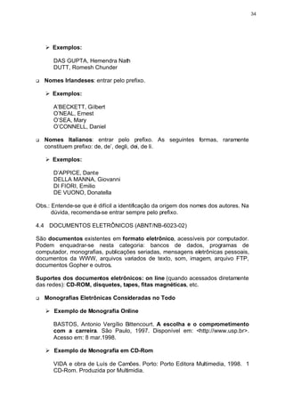 34




    Ø Exemplos:

       DAS GUPTA, Hemendra Nath
       DUTT, Romesh Chunder

q   Nomes Irlandeses: entrar pelo prefixo.

    Ø Exemplos:

       A’BECKETT, Gilbert
       O’NEAL, Ernest
       O’SEA, Mary
       O’CONNELL, Daniel

q   Nomes Italianos: entrar pelo prefixo. As seguintes formas, raramente
    constituem prefixo: de, de’, degli, dei, de li.

    Ø Exemplos:

       D’APPICE, Dante
       DELLA MANNA, Giovanni
       DI FIORI, Emilio
       DE VUONO, Donatella

Obs.: Entende-se que é difícil a identificação da origem dos nomes dos autores. Na
      dúvida, recomenda-se entrar sempre pelo prefixo.

4.4 DOCUMENTOS ELETRÔNICOS (ABNT/NB-6023-02)

São documentos existentes em formato eletrônico, acessíveis por computador.
Podem enquadrar-se nesta categoria: bancos de dados, programas de
computador, monografias, publicações seriadas, mensagens eletrônicas pessoais,
documentos da WWW, arquivos variados de texto, som, imagem, arquivo FTP,
documentos Gopher e outros.

Suportes dos documentos eletrônicos: on line (quando acessados diretamente
das redes): CD-ROM, disquetes, tapes, fitas magnéticas, etc.

q   Monografias Eletrônicas Consideradas no Todo

    Ø Exemplo de Monografia Online

       BASTOS, Antonio Vergílio Bittencourt. A escolha e o comprometimento
       com a carreira. São Paulo, 1997. Disponível em: <http://www.usp.br>.
       Acesso em: 8 mar.1998.

    Ø Exemplo de Monografia em CD-Rom

       VIDA e obra de Luís de Camões. Porto: Porto Editora Multimedia, 1998. 1
       CD-Rom. Produzida por Multimidia.
 