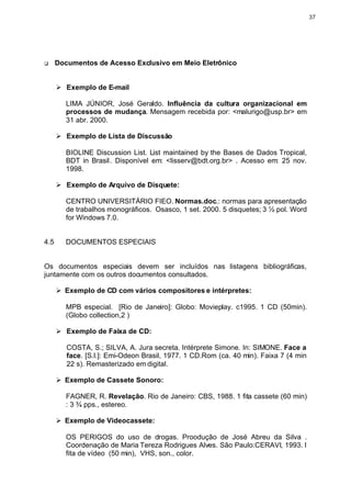 37




q     Documentos de Acesso Exclusivo em Meio Eletrônico


      Ø Exemplo de E-mail

         LIMA JÚNIOR, José Geraldo. Influência da cultura organizacional em
         processos de mudança. Mensagem recebida por: <malurigo@usp.br> em
         31 abr. 2000.

      Ø Exemplo de Lista de Discussão

         BIOLINE Discussion List. List maintained by the Bases de Dados Tropical,
         BDT in Brasil. Disponível em: <lisserv@bdt.org.br> . Acesso em: 25 nov.
         1998.

      Ø Exemplo de Arquivo de Disquete:

         CENTRO UNIVERSITÁRIO FIEO. Normas.doc.: normas para apresentação
         de trabalhos monográficos. Osasco, 1 set. 2000. 5 disquetes; 3 ½ pol. Word
         for Windows 7.0.


4.5     DOCUMENTOS ESPECIAIS


Os documentos especiais devem ser incluídos nas listagens bibliográficas,
juntamente com os outros documentos consultados.

      Ø Exemplo de CD com vários compositores e intérpretes:

         MPB especial. [Rio de Janeiro]: Globo: Movieplay. c1995. 1 CD (50min).
         (Globo collection,2 )

      Ø Exemplo de Faixa de CD:

         COSTA, S.; SILVA, A. Jura secreta. Intérprete Simone. In: SIMONE. Face a
         face. [S.l.]: Emi-Odeon Brasil, 1977. 1 CD.Rom (ca. 40 min). Faixa 7 (4 min
         22 s). Remasterizado em digital.

      Ø Exemplo de Cassete Sonoro:

         FAGNER, R. Revelação. Rio de Janeiro: CBS, 1988. 1 fita cassete (60 min)
         : 3 ¾ pps., estereo.

      Ø Exemplo de Videocassete:

         OS PERIGOS do uso de drogas. Proodução de José Abreu da Silva .
         Coordenação de Maria Tereza Rodrigues Alves. São Paulo:CERAVI, 1993. I
         fita de vídeo (50 min), VHS, son., color.
 