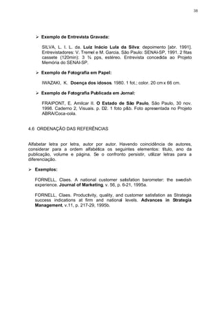 38




   Ø Exemplo de Entrevista Gravada:

      SILVA, L. I. L. da. Luiz Inácio Lula da Silva: depoimento [abr. 1991].
      Entrevistadores: V. Tremel e M. Garcia. São Paulo: SENAI-SP, 1991. 2 fitas
      cassete (120min): 3 ¾ pps, estéreo. Entrevista concedida ao Projeto
      Memória do SENAI-SP.

   Ø Exemplo de Fotografia em Papel:

      IWAZAKI, K. Doença dos idosos. 1980. 1 fot.; color. 20 cm x 66 cm.

   Ø Exemplo de Fotografia Publicada em Jornal:

      FRAIPONT, E. Amilcar II. O Estado de São Paulo, São Paulo, 30 nov.
      1998. Caderno 2, Visuais. p. D2. 1 foto p&b. Foto apresentada no Projeto
      ABRA/Coca-cola.


4.6 ORDENAÇÃO DAS REFERÊNCIAS


Alfabetar letra por letra, autor por autor. Havendo coincidência de autores,
considerar para a ordem alfabética os seguintes elementos: título, ano da
publicação, volume e página. Se o confronto persistir, utilizar letras para a
diferenciação.

Ø Exemplos:

   FORNELL, Claes. A national customer satisfation barometer: the swedish
   experience. Journal of Marketing, v. 56, p. 6-21, 1995a.

   FORNELL, Claes. Productivity, quality, and customer satisfation as Strategia
   success indications at firm and national levels. Advances in Strategia
   Management, v.11, p. 217-29, 1995b.
 