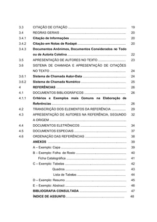 3.3     CITAÇÃO DE CITAÇÃO ..................................................................              19
3.4     REGRAS GERAIS ...........................................................................          20
3.4.1   Citação de Informações ................................................................            20
3.4.2   Citação em Notas de Rodapé .......................................................                 20
3.4.3   Documentos Anônimos, Documentos Considerados no Todo
        ou de Autoria Coletiva ...................................................................         22
3.5     APRESENTAÇÃO DE AUTORES NO TEXTO ...............................                                   23
3.6     SISTEMA DE CHAMADA E APRESENTAÇÃO DE CITAÇÕES
        NO TEXTO ......................................................................................    24
3.6.1   Sistema de Chamada Autor-Data .................................................                    24
3.6.2   Sistema de Chamada Numérico ...................................................                    25
4       REFERÊNCIAS ...............................................................................        26
4.1     DOCUMENTOS BIBLIOGRÁFICOS ...............................................                          26
4.1.1   Critérios e Exemplos mais Comuns na Elaboração de
        Referências ....................................................................................   26
4.2     TRANSCRIÇÃO DOS ELEMENTOS DA REFERÊNCIA ................                                           29
4.3     APRESENTAÇÃO DE AUTORES NA REFERÊNCIA, SEGUNDO                                                     32
        A ORIGEM .......................................................................................
4.4     DOCUMENTOS ELETRÔNICOS ....................................................                        34
4.5     DOCUMENTOS ESPECIAIS ...........................................................                   37
4.6     ORDENAÇÃO DAS REFERÊNCIAS ...............................................                          38
        ANEXOS .........................................................................................   39
        A – Exemplo: Capa ..........................................................................       39
        B – Exemplo: Folha de Rosto .........................................................              40
             Ficha Catalográfica ....................................................................      41
        C – Exemplo: Tabelas .....................................................................         42
                            Quadros ....................................................................   43
                             Lista de Tabelas .......................................................      44
        D – Exemplo: Resumo .....................................................................          45
        E – Exemplo: Abstract .....................................................................        46
        BIBLIOGRAFIA CONSULTADA .....................................................                      47
        ÍNDICE DE ASSUNTO...................................................................               48
 