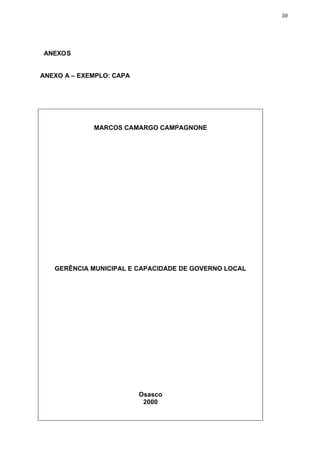 39




ANEXOS


ANEXO A – EXEMPLO: CAPA




             MARCOS CAMARGO CAMPAGNONE




   GERÊNCIA MUNICIPAL E CAPACIDADE DE GOVERNO LOCAL




                          Osasco
                           2000
 