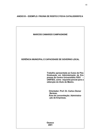 40




ANEXO B – EXEMPLO: PÁGINA DE ROSTO E FICHA CATALOGRÁFICA




             MARCOS CAMARGO CAMPAGNONE




   GERÊNCIA MUNICIPAL E CAPACIDADE DE GOVERNO LOCAL




                         Trabalho apresentada ao Curso de Pós-
                         Graduação em Administração de Em-
                         presas do Centro Universitário FIEO -
                         UNIFIEO, como requisito parcial para a
                         obtenção do título de Mestre.



                           Orientador: Prof. Dr. Carlos Osmar
                           Berteno.
                           Área de concentração: Administra-
                           ção de Empresas.




                         Osasco
                          2001
 