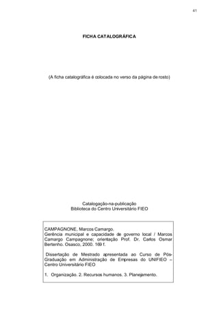 41




                  FICHA CATALOGRÁFICA




 (A ficha catalográfica é colocada no verso da página de rosto)




                   Catalogação-na-publicação
            Biblioteca do Centro Universitário FIEO



CAMPAGNONE, Marcos Camargo.
Gerência municipal e capacidade de governo local / Marcos
Camargo Campagnone; orientação Prof. Dr. Carlos Osmar
Bertenho. Osasco, 2000. 169 f.

Dissertação de Mestrado apresentada ao Curso de Pós-
Graduação em Administração de Empresas do UNIFIEO –
Centro Universitário FIEO

1. Organização. 2. Recursos humanos. 3. Planejamento.
 