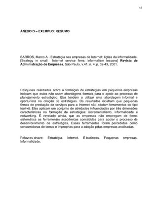 45




ANEXO D – EXEMPLO: RESUMO




BARROS, Marco A . Estratégia nas empresas de Internet: lições da informalidade.
[Strategy in small Internet service firms: informalism lessons] Revista de
Administração de Empresas, São Paulo, v.41, n. 4, p. 32-43, 2001.




Pesquisas realizadas sobre a formação de estratégias em pequenas empresas
indicam que estas não usam abordagens formais para o apoio ao processo de
planejamento estratégico. Elas tendem a utilizar uma abordagem informal e
oportunista na criação de estratégias. Os resultados mostram que pequenas
firmas de prestação de serviços para a Internet não adotam ferramentas do tipo
tool-kit. Elas aplicam um conjunto de atividades influenciadas por três dimensões
características na formação de estratégias: incrementalismo, informalidade e
networking. É revelado ainda, que as empresas não empregam de forma
sistemática as ferramentas acadêmicas concebidas para apoiar o processo de
desenvolvimento de estratégias. Essas ferramentas foram percebidas como
consumidoras de tempo e impróprias para a adoção pelas empresas analisadas.


Palavras-chave:   Estratégia.   Internet.   E-business.   Pequenas    empresas.
Informalidade.
 