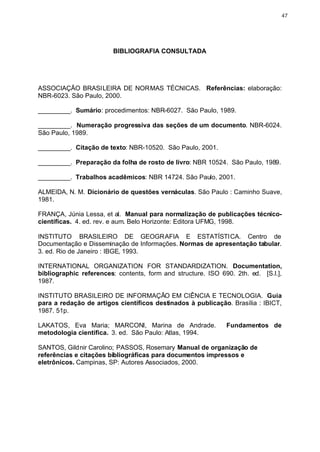 47




                        BIBLIOGRAFIA CONSULTADA




ASSOCIAÇÃO BRASILEIRA DE NORMAS TÉCNICAS. Referências: elaboração:
NBR-6023. São Paulo, 2000.

_________. Sumário: procedimentos: NBR-6027. São Paulo, 1989.

_________. Numeração progressiva das seções de um documento. NBR-6024.
São Paulo, 1989.

_________. Citação de texto: NBR-10520. São Paulo, 2001.

_________. Preparação da folha de rosto de livro: NBR 10524. São Paulo, 1989.

_________. Trabalhos acadêmicos: NBR 14724. São Paulo, 2001.

ALMEIDA, N. M. Dicionário de questões vernáculas. São Paulo : Caminho Suave,
1981.

FRANÇA, Júnia Lessa, et al. Manual para normalização de publicações técnico-
científicas. 4. ed. rev. e aum. Belo Horizonte: Editora UFMG, 1998.

INSTITUTO BRASILEIRO DE GEOGRAFIA E ESTATÍSTICA. Centro de
Documentação e Disseminação de Informações. Normas de apresentação tabular.
3. ed. Rio de Janeiro : IBGE, 1993.

INTERNATIONAL ORGANIZATION FOR STANDARDIZATION. Documentation,
bibliographic references: contents, form and structure. ISO 690. 2th. ed. [S.l.],
1987.

INSTITUTO BRASILEIRO DE INFORMAÇÃO EM CIÊNCIA E TECNOLOGIA. Guia
para a redação de artigos científicos destinados à publicação. Brasília : IBICT,
1987. 51p.

LAKATOS, Eva Maria; MARCONI, Marina de Andrade.               Fundamentos de
metodologia científica. 3. ed. São Paulo: Atlas, 1994.

SANTOS, Gildnir Carolino; PASSOS, Rosemary Manual de organização de
referências e citações bibliográficas para documentos impressos e
eletrônicos. Campinas, SP: Autores Associados, 2000.
 