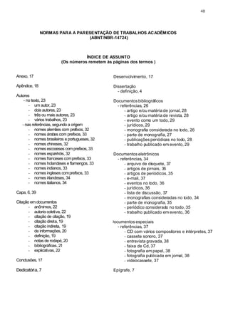 48




               NORMAS PARA A PARESENTAÇÃO DE TRABALHOS ACADÊMICOS
                                  (ABNT/NBR-14724)



                                    ÍNDICE DE ASSUNTO
                         (Os números remetem às páginas dos termos )


Anexo, 17                                       Desenvolvimento, 17

Apêndice, 18                                    Dissertação
                                                  - definição, 4
Autores
    - no texto, 23                              Documentos bibliográficos
       - um autor, 23                             - referências, 26
       - dois autores, 23                             - artigo e/ou matéria de jornal, 28
       - três ou mais autores, 23                     - artigo e/ou matéria de revista, 28
       - vários trabalhos, 23                         - evento como um todo, 29
   - nas referências, segundo a origem                - jurídicos, 29
       - nomes alemães com prefixos, 32               - monografia considerada no todo, 26
       - nomes árabes com prefixos, 33                - parte de monografia, 27
       - nomes brasileiros e portugueses, 32          - publicações periódicas no todo, 28
       - nomes chineses, 32                           - trabalho publicado em evento, 29
       - nomes escoceses com prefixos, 33
       - nomes espanhóis, 32                    Documentos eletrônicos
       - nomes franceses com prefixos, 33         - referências, 34
       - nomes holandeses e flamengos, 33             - arquivo de disquete, 37
       - nomes indianos, 33                           - artigos de jornais, 35
       - nomes ingleses com prefixos, 33              - artigos de periódicos, 35
       - nomes irlandeses, 34                         - e-mail, 37
       - nomes italianos, 34                          - eventos no todo, 36
                                                      - jurídicos, 36
Capa, 6, 39                                           - lista de discussão, 37
                                                      - monografias consideradas no todo, 34
Citação em documentos                                 - parte de monografia, 35
       - anônimos, 22                                 - periódico considerado no todo, 35
       - autoria coletiva, 22                         - trabalho publicado em evento, 36
       - citação de citação, 19
       - citação direta, 19                    Documentos especiais
       - citação indireta, 19                     - referências, 37
       - de informações, 20                           - CD com vários compositores e intérpretes, 37
       - definição, 19                                - cassete sonoro, 37
       - notas de rodapé, 20                          - entrevista gravada, 38
       - bibliográficas, 21                           - faixa de Cd, 37
       - explicativas, 22                             - fotografia em papel, 38
                                                      - fotografia publicada em jornal, 38
Conclusões, 17                                        - videocassete, 37

Dedicatória, 7                                  Epígrafe, 7
 
